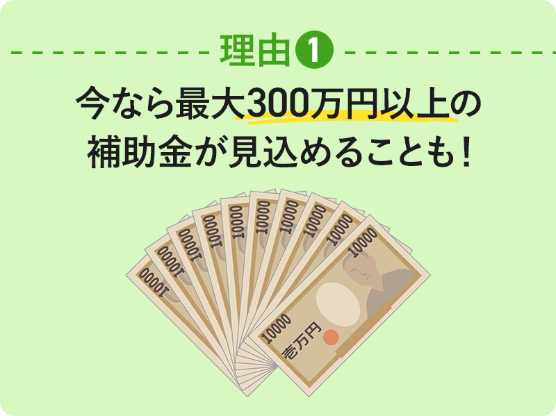 理由① 今なら最大300万円以上の補助金が見込めることも!